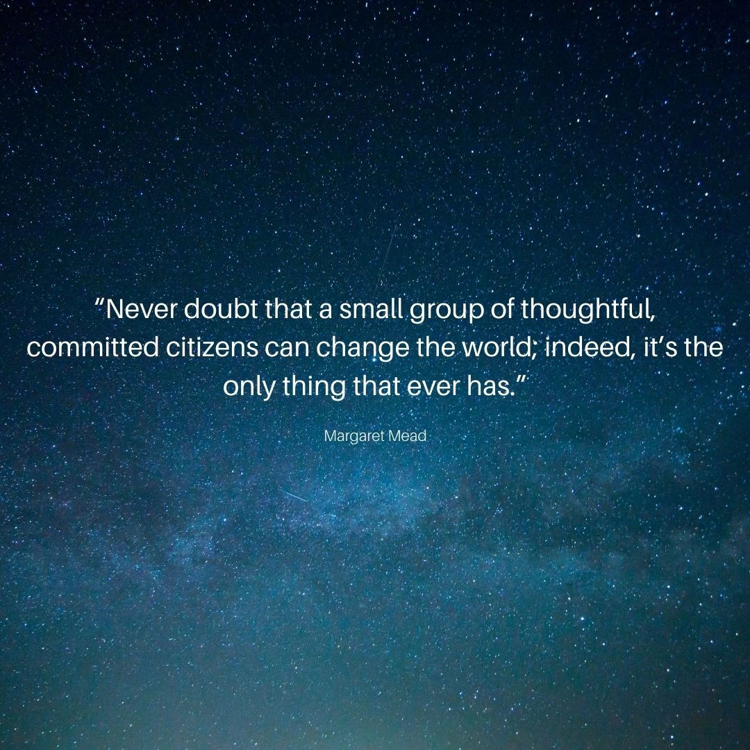 “Never doubt that a small group of thoughtful, committed citizens can change the world; indeed, it’s the only thing that ever has.”
